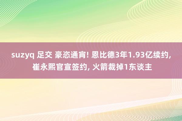 suzyq 足交 豪恣通宵! 恩比德3年1.93亿续约， 崔永熙官宣签约， 火箭裁掉1东谈主