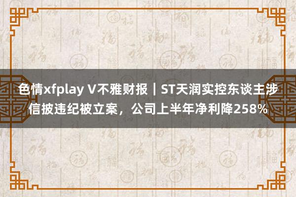 色情xfplay V不雅财报｜ST天润实控东谈主涉信披违纪被立案，公司上半年净利降258%