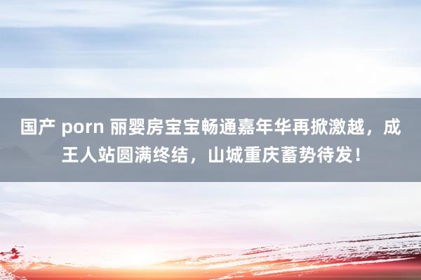 国产 porn 丽婴房宝宝畅通嘉年华再掀激越，成王人站圆满终结，山城重庆蓄势待发！