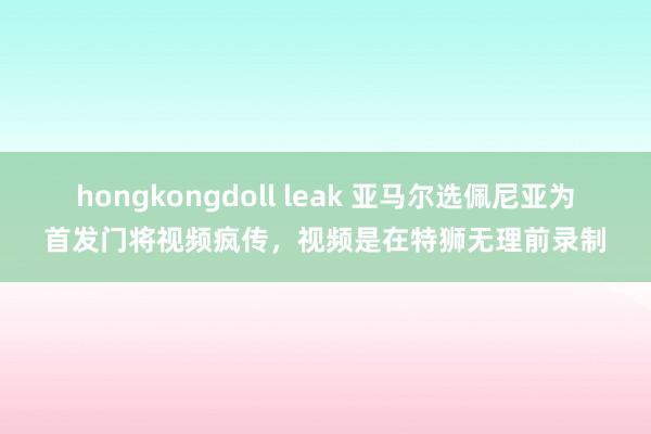 hongkongdoll leak 亚马尔选佩尼亚为首发门将视频疯传，视频是在特狮无理前录制