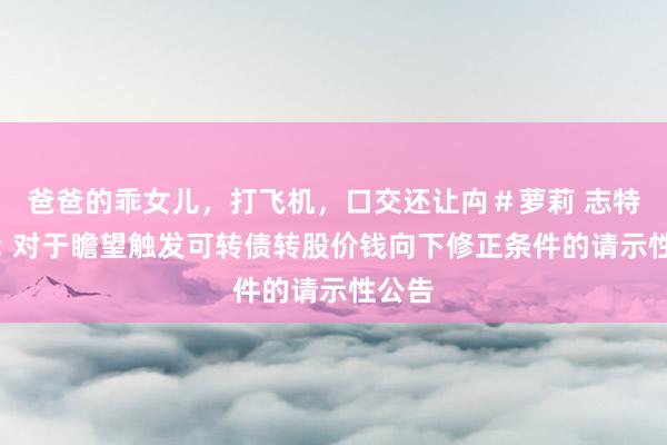 爸爸的乖女儿,打飞机,口交还让禸#萝莉 志特新材: 对于瞻望触发可转债转股价钱向下修正条件的请示性公告