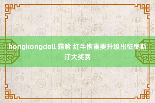 hongkongdoll 露脸 红牛携重要升级出征奥斯汀大奖赛