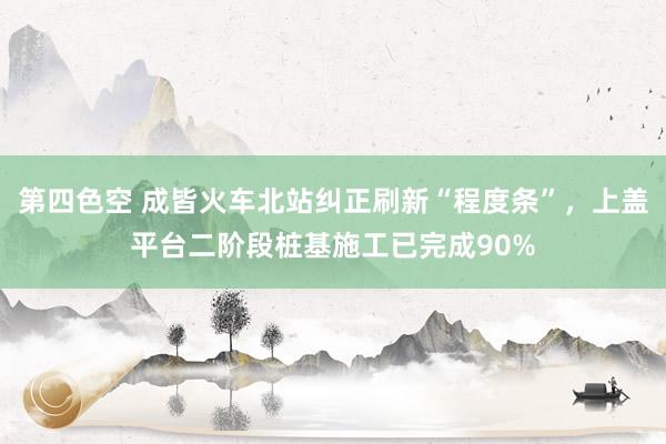 第四色空 成皆火车北站纠正刷新“程度条”，上盖平台二阶段桩基施工已完成90%