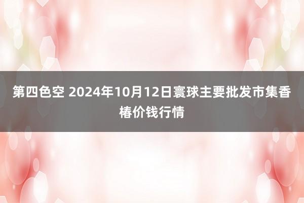 第四色空 2024年10月12日寰球主要批发市集香椿价钱行情