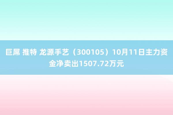 巨屌 推特 龙源手艺（300105）10月11日主力资金净卖出1507.72万元