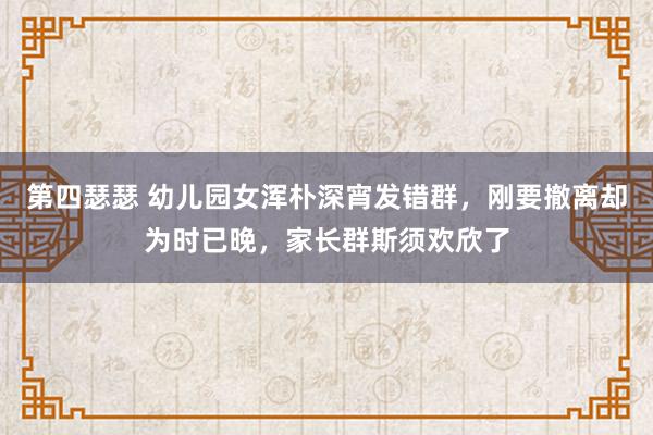 第四瑟瑟 幼儿园女浑朴深宵发错群，刚要撤离却为时已晚，家长群斯须欢欣了