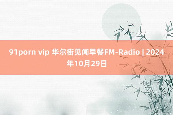 91porn vip 华尔街见闻早餐FM-Radio | 2024年10月29日
