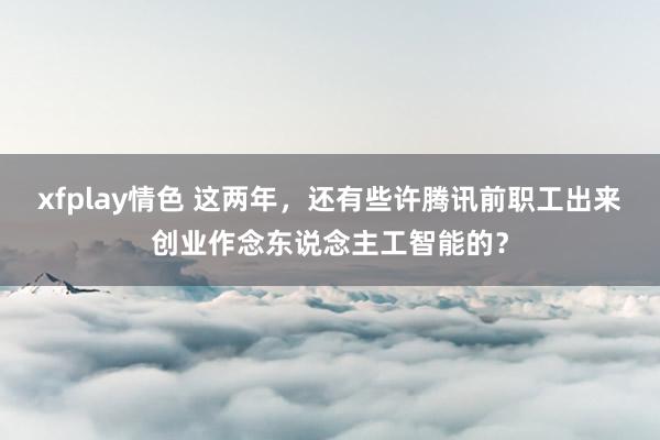xfplay情色 这两年，还有些许腾讯前职工出来创业作念东说念主工智能的？