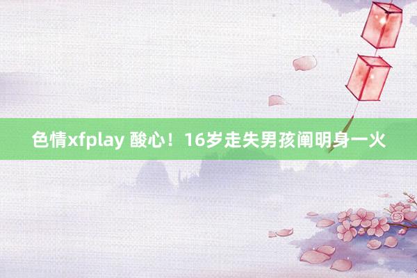 色情xfplay 酸心！16岁走失男孩阐明身一火
