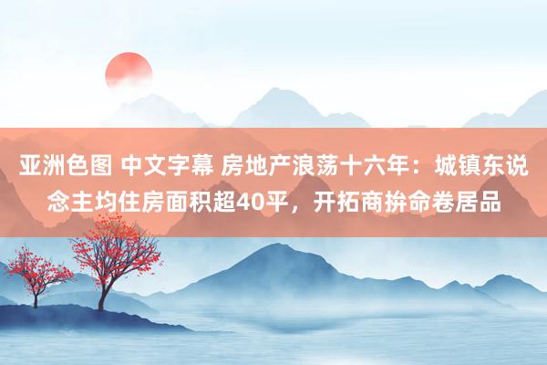 亚洲色图 中文字幕 房地产浪荡十六年：城镇东说念主均住房面积超40平，开拓商拚命卷居品