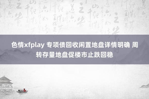 色情xfplay 专项债回收闲置地盘详情明确 周转存量地盘促楼市止跌回稳
