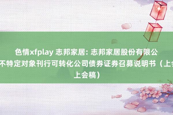 色情xfplay 志邦家居: 志邦家居股份有限公司向不特定对象刊行可转化公司债券证券召募说明书(上会稿)
