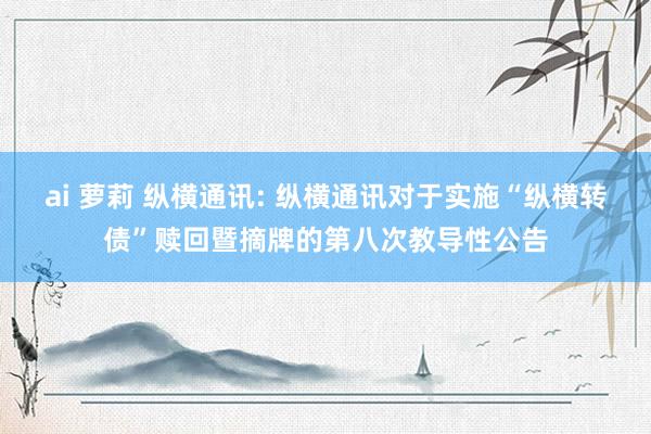 ai 萝莉 纵横通讯: 纵横通讯对于实施“纵横转债”赎回暨摘牌的第八次教导性公告