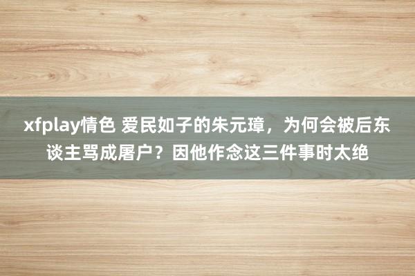 xfplay情色 爱民如子的朱元璋，为何会被后东谈主骂成屠户？因他作念这三件事时太绝