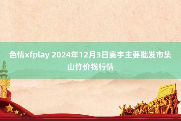 色情xfplay 2024年12月3日寰宇主要批发市集山竹价钱行情