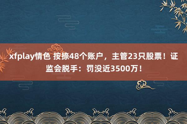 xfplay情色 按捺48个账户，主管23只股票！证监会脱手：罚没近3500万！