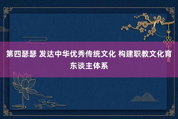第四瑟瑟 发达中华优秀传统文化 构建职教文化育东谈主体系