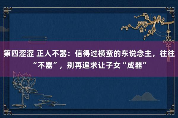 第四涩涩 正人不器：信得过横蛮的东说念主，往往“不器”，别再追求让子女“成器”