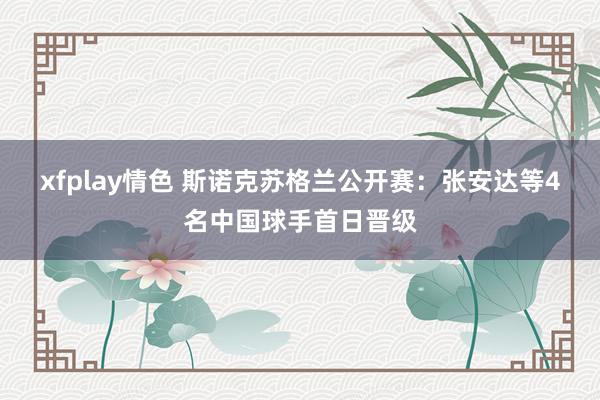 xfplay情色 斯诺克苏格兰公开赛：张安达等4名中国球手首日晋级