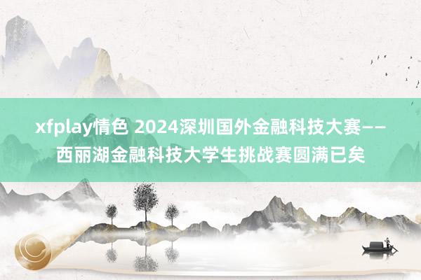 xfplay情色 2024深圳国外金融科技大赛——西丽湖金融科技大学生挑战赛圆满已矣