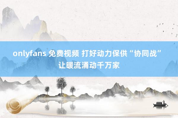 onlyfans 免费视频 打好动力保供“协同战” 让暖流涌动千万家