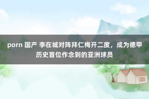 porn 国产 李在城对阵拜仁梅开二度，成为德甲历史首位作念到的亚洲球员