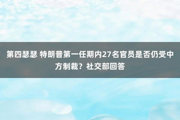 第四瑟瑟 特朗普第一任期内27名官员是否仍受中方制裁？社交部回答