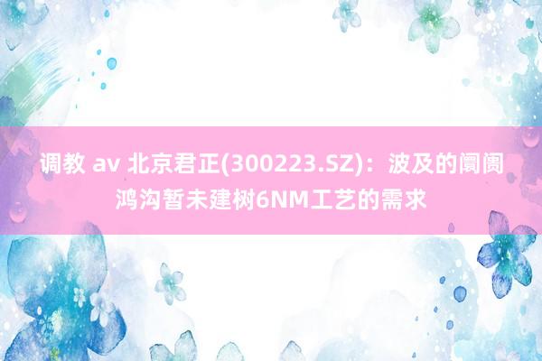 调教 av 北京君正(300223.SZ)：波及的阛阓鸿沟暂未建树6NM工艺的需求