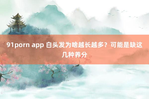 91porn app 白头发为啥越长越多？可能是缺这几种养分