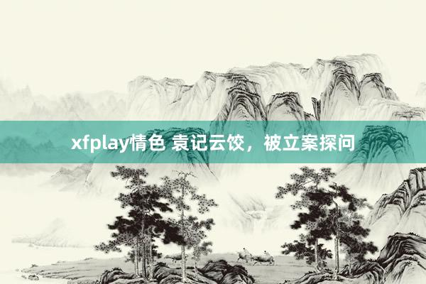 xfplay情色 袁记云饺，被立案探问