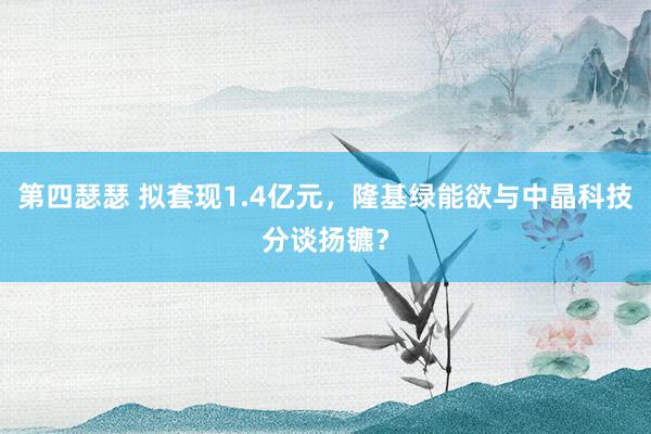 第四瑟瑟 拟套现1.4亿元，隆基绿能欲与中晶科技分谈扬镳？