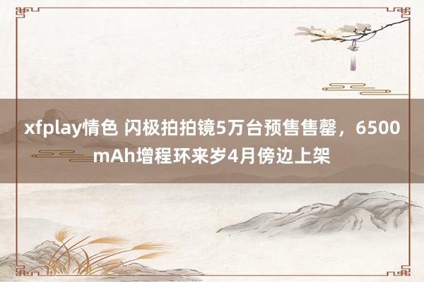 xfplay情色 闪极拍拍镜5万台预售售罄，6500mAh增程环来岁4月傍边上架