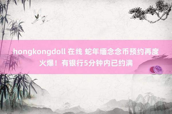 hongkongdoll 在线 蛇年缅念念币预约再度火爆！有银行5分钟内已约满