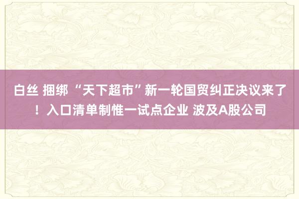 白丝 捆绑 “天下超市”新一轮国贸纠正决议来了！入口清单制惟一试点企业 波及A股公司