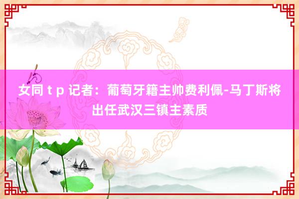 女同 t p 记者：葡萄牙籍主帅费利佩-马丁斯将出任武汉三镇主素质