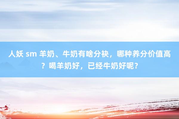 人妖 sm 羊奶、牛奶有啥分袂，哪种养分价值高？喝羊奶好，已经牛奶好呢？