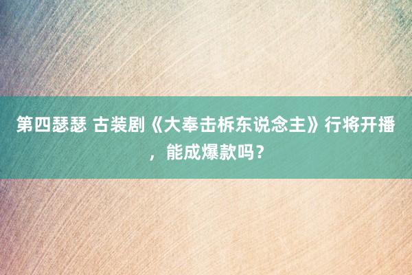 第四瑟瑟 古装剧《大奉击柝东说念主》行将开播，能成爆款吗？
