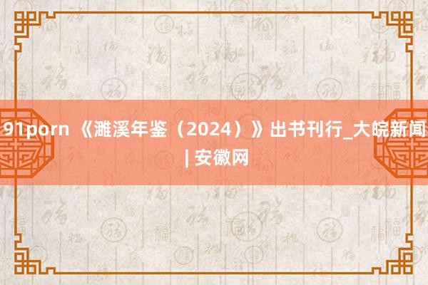 91porn 《濉溪年鉴（2024）》出书刊行_大皖新闻 | 安徽网