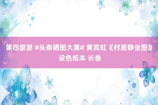 第四瑟瑟 #头条晒图大赛# 黄宾虹《村居静坐图》 设色纸本 长卷