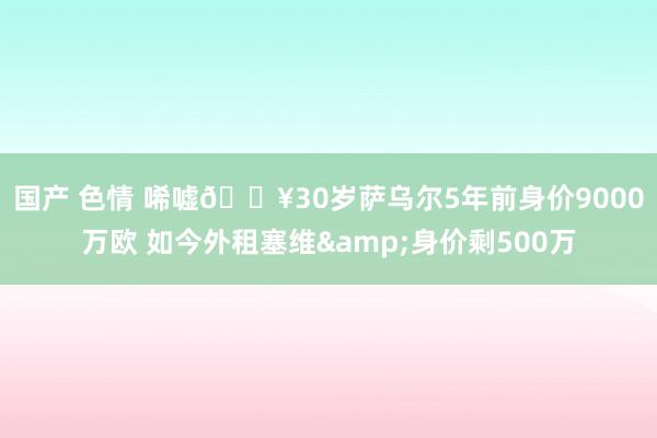 国产 色情 唏嘘😥30岁萨乌尔5年前身价9000万欧 如今外租塞维&身价剩500万