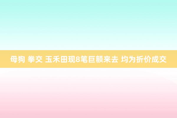 母狗 拳交 玉禾田现8笔巨额来去 均为折价成交