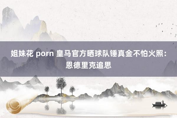 姐妹花 porn 皇马官方晒球队锤真金不怕火照：恩德里克追思