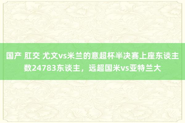 国产 肛交 尤文vs米兰的意超杯半决赛上座东谈主数24783东谈主，远超国米vs亚特兰大