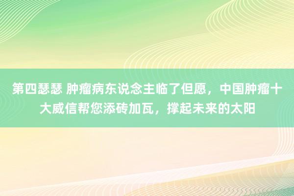 第四瑟瑟 肿瘤病东说念主临了但愿，中国肿瘤十大威信帮您添砖加瓦，撑起未来的太阳