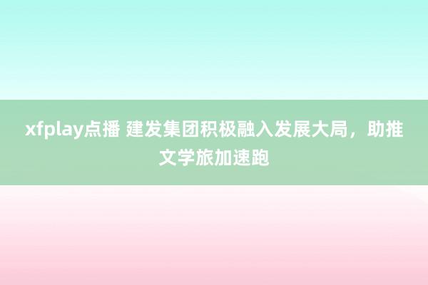 xfplay点播 建发集团积极融入发展大局，助推文学旅加速跑