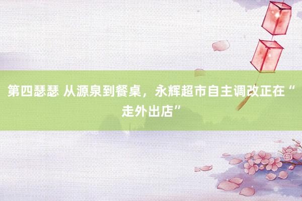 第四瑟瑟 从源泉到餐桌，永辉超市自主调改正在“走外出店”