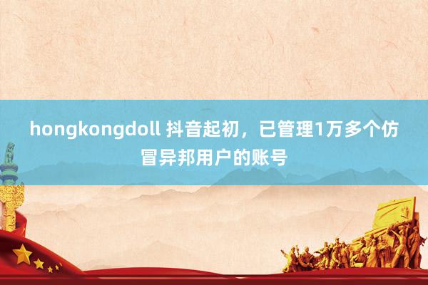 hongkongdoll 抖音起初，已管理1万多个仿冒异邦用户的账号
