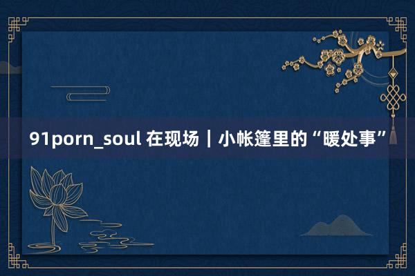91porn_soul 在现场｜小帐篷里的“暖处事”
