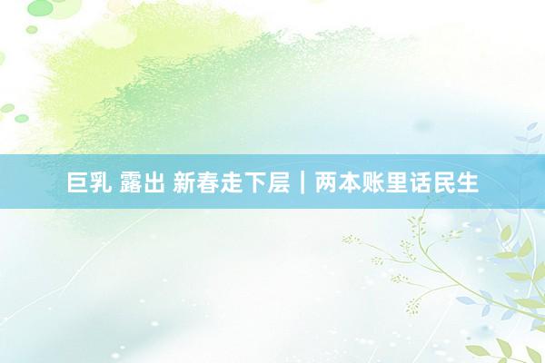 巨乳 露出 新春走下层｜两本账里话民生