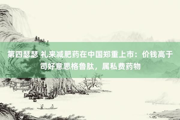 第四瑟瑟 礼来减肥药在中国郑重上市：价钱高于司好意思格鲁肽，属私费药物